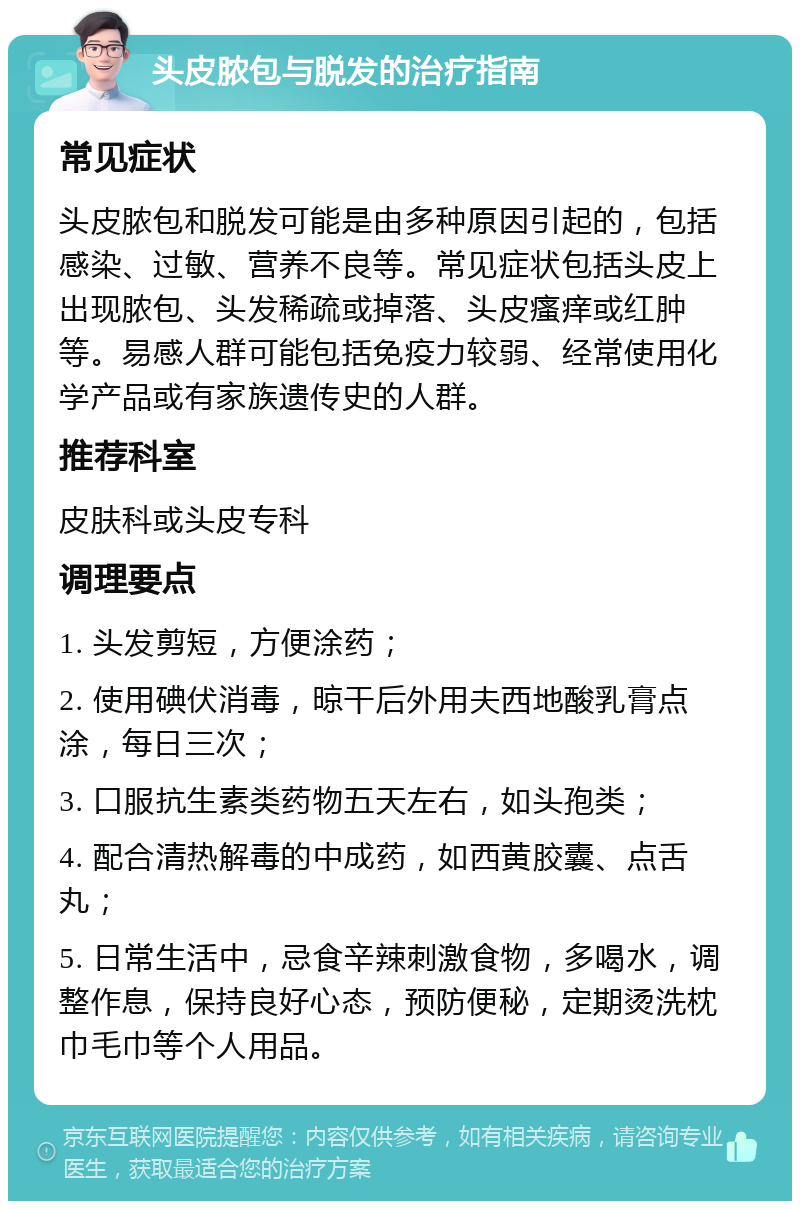 头皮脓包与脱发的治疗指南 常见症状 头皮脓包和脱发可能是由多种原因引起的，包括感染、过敏、营养不良等。常见症状包括头皮上出现脓包、头发稀疏或掉落、头皮瘙痒或红肿等。易感人群可能包括免疫力较弱、经常使用化学产品或有家族遗传史的人群。 推荐科室 皮肤科或头皮专科 调理要点 1. 头发剪短，方便涂药； 2. 使用碘伏消毒，晾干后外用夫西地酸乳膏点涂，每日三次； 3. 口服抗生素类药物五天左右，如头孢类； 4. 配合清热解毒的中成药，如西黄胶囊、点舌丸； 5. 日常生活中，忌食辛辣刺激食物，多喝水，调整作息，保持良好心态，预防便秘，定期烫洗枕巾毛巾等个人用品。