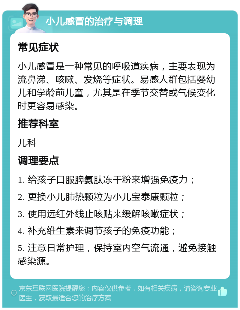 小儿感冒的治疗与调理 常见症状 小儿感冒是一种常见的呼吸道疾病，主要表现为流鼻涕、咳嗽、发烧等症状。易感人群包括婴幼儿和学龄前儿童，尤其是在季节交替或气候变化时更容易感染。 推荐科室 儿科 调理要点 1. 给孩子口服脾氨肽冻干粉来增强免疫力； 2. 更换小儿肺热颗粒为小儿宝泰康颗粒； 3. 使用远红外线止咳贴来缓解咳嗽症状； 4. 补充维生素来调节孩子的免疫功能； 5. 注意日常护理，保持室内空气流通，避免接触感染源。