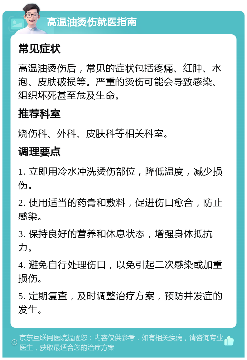 高温油烫伤就医指南 常见症状 高温油烫伤后，常见的症状包括疼痛、红肿、水泡、皮肤破损等。严重的烫伤可能会导致感染、组织坏死甚至危及生命。 推荐科室 烧伤科、外科、皮肤科等相关科室。 调理要点 1. 立即用冷水冲洗烫伤部位，降低温度，减少损伤。 2. 使用适当的药膏和敷料，促进伤口愈合，防止感染。 3. 保持良好的营养和休息状态，增强身体抵抗力。 4. 避免自行处理伤口，以免引起二次感染或加重损伤。 5. 定期复查，及时调整治疗方案，预防并发症的发生。