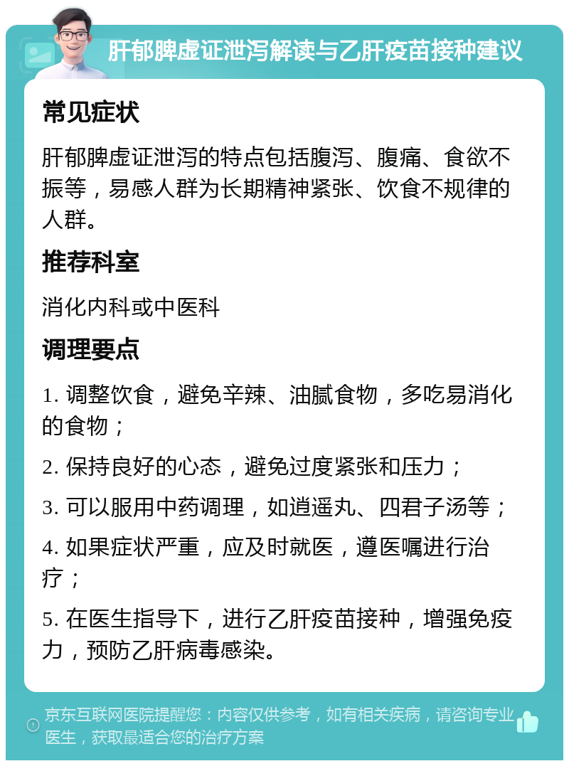 肝郁脾虚证泄泻解读与乙肝疫苗接种建议 常见症状 肝郁脾虚证泄泻的特点包括腹泻、腹痛、食欲不振等，易感人群为长期精神紧张、饮食不规律的人群。 推荐科室 消化内科或中医科 调理要点 1. 调整饮食，避免辛辣、油腻食物，多吃易消化的食物； 2. 保持良好的心态，避免过度紧张和压力； 3. 可以服用中药调理，如逍遥丸、四君子汤等； 4. 如果症状严重，应及时就医，遵医嘱进行治疗； 5. 在医生指导下，进行乙肝疫苗接种，增强免疫力，预防乙肝病毒感染。