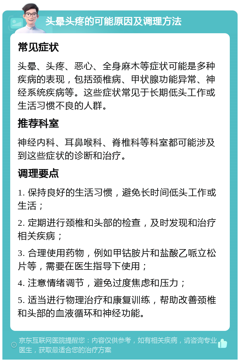 头晕头疼的可能原因及调理方法 常见症状 头晕、头疼、恶心、全身麻木等症状可能是多种疾病的表现，包括颈椎病、甲状腺功能异常、神经系统疾病等。这些症状常见于长期低头工作或生活习惯不良的人群。 推荐科室 神经内科、耳鼻喉科、脊椎科等科室都可能涉及到这些症状的诊断和治疗。 调理要点 1. 保持良好的生活习惯，避免长时间低头工作或生活； 2. 定期进行颈椎和头部的检查，及时发现和治疗相关疾病； 3. 合理使用药物，例如甲钴胺片和盐酸乙哌立松片等，需要在医生指导下使用； 4. 注意情绪调节，避免过度焦虑和压力； 5. 适当进行物理治疗和康复训练，帮助改善颈椎和头部的血液循环和神经功能。