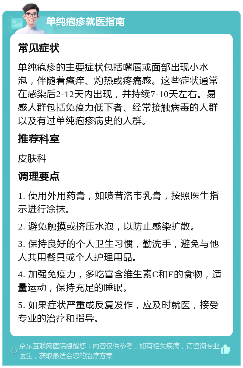 单纯疱疹就医指南 常见症状 单纯疱疹的主要症状包括嘴唇或面部出现小水泡，伴随着瘙痒、灼热或疼痛感。这些症状通常在感染后2-12天内出现，并持续7-10天左右。易感人群包括免疫力低下者、经常接触病毒的人群以及有过单纯疱疹病史的人群。 推荐科室 皮肤科 调理要点 1. 使用外用药膏，如喷昔洛韦乳膏，按照医生指示进行涂抹。 2. 避免触摸或挤压水泡，以防止感染扩散。 3. 保持良好的个人卫生习惯，勤洗手，避免与他人共用餐具或个人护理用品。 4. 加强免疫力，多吃富含维生素C和E的食物，适量运动，保持充足的睡眠。 5. 如果症状严重或反复发作，应及时就医，接受专业的治疗和指导。