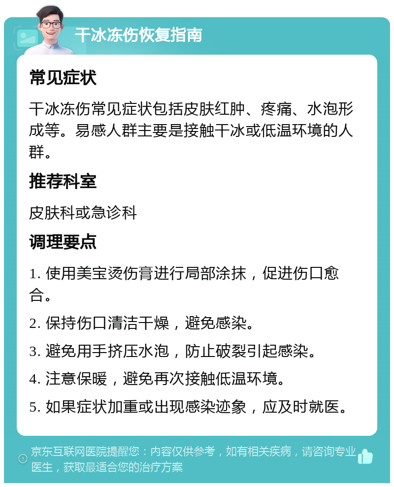 干冰冻伤恢复指南 常见症状 干冰冻伤常见症状包括皮肤红肿、疼痛、水泡形成等。易感人群主要是接触干冰或低温环境的人群。 推荐科室 皮肤科或急诊科 调理要点 1. 使用美宝烫伤膏进行局部涂抹，促进伤口愈合。 2. 保持伤口清洁干燥，避免感染。 3. 避免用手挤压水泡，防止破裂引起感染。 4. 注意保暖，避免再次接触低温环境。 5. 如果症状加重或出现感染迹象，应及时就医。