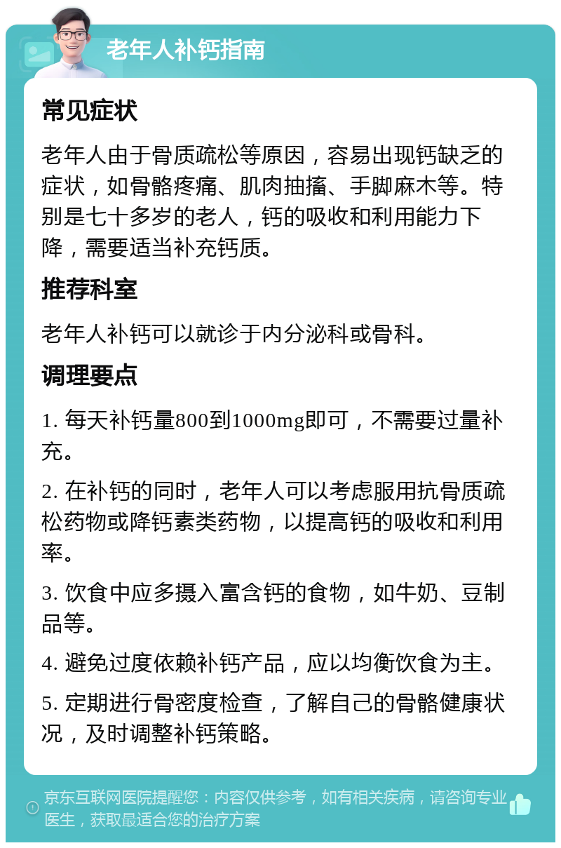 老年人补钙指南 常见症状 老年人由于骨质疏松等原因，容易出现钙缺乏的症状，如骨骼疼痛、肌肉抽搐、手脚麻木等。特别是七十多岁的老人，钙的吸收和利用能力下降，需要适当补充钙质。 推荐科室 老年人补钙可以就诊于内分泌科或骨科。 调理要点 1. 每天补钙量800到1000mg即可，不需要过量补充。 2. 在补钙的同时，老年人可以考虑服用抗骨质疏松药物或降钙素类药物，以提高钙的吸收和利用率。 3. 饮食中应多摄入富含钙的食物，如牛奶、豆制品等。 4. 避免过度依赖补钙产品，应以均衡饮食为主。 5. 定期进行骨密度检查，了解自己的骨骼健康状况，及时调整补钙策略。