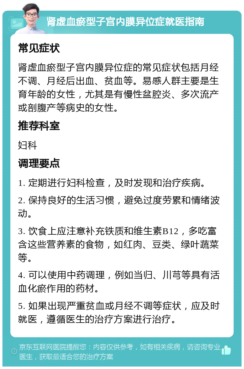 肾虚血瘀型子宫内膜异位症就医指南 常见症状 肾虚血瘀型子宫内膜异位症的常见症状包括月经不调、月经后出血、贫血等。易感人群主要是生育年龄的女性，尤其是有慢性盆腔炎、多次流产或剖腹产等病史的女性。 推荐科室 妇科 调理要点 1. 定期进行妇科检查，及时发现和治疗疾病。 2. 保持良好的生活习惯，避免过度劳累和情绪波动。 3. 饮食上应注意补充铁质和维生素B12，多吃富含这些营养素的食物，如红肉、豆类、绿叶蔬菜等。 4. 可以使用中药调理，例如当归、川芎等具有活血化瘀作用的药材。 5. 如果出现严重贫血或月经不调等症状，应及时就医，遵循医生的治疗方案进行治疗。