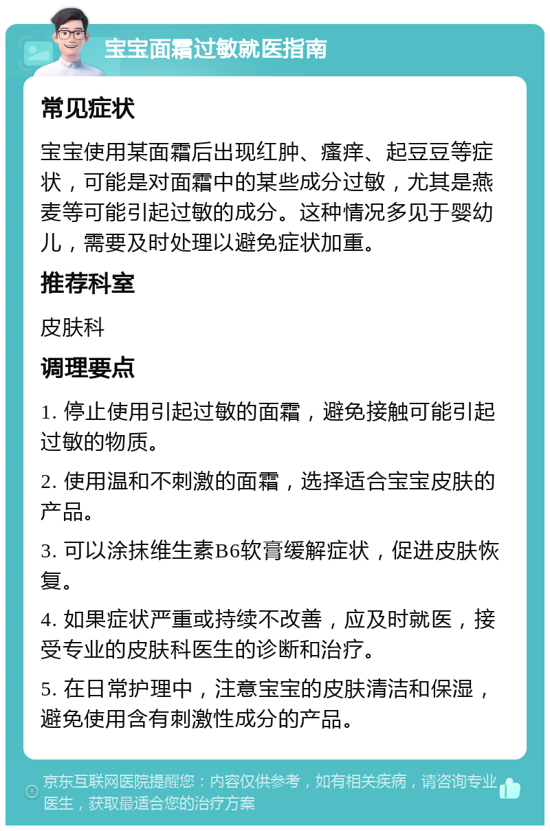 宝宝面霜过敏就医指南 常见症状 宝宝使用某面霜后出现红肿、瘙痒、起豆豆等症状，可能是对面霜中的某些成分过敏，尤其是燕麦等可能引起过敏的成分。这种情况多见于婴幼儿，需要及时处理以避免症状加重。 推荐科室 皮肤科 调理要点 1. 停止使用引起过敏的面霜，避免接触可能引起过敏的物质。 2. 使用温和不刺激的面霜，选择适合宝宝皮肤的产品。 3. 可以涂抹维生素B6软膏缓解症状，促进皮肤恢复。 4. 如果症状严重或持续不改善，应及时就医，接受专业的皮肤科医生的诊断和治疗。 5. 在日常护理中，注意宝宝的皮肤清洁和保湿，避免使用含有刺激性成分的产品。