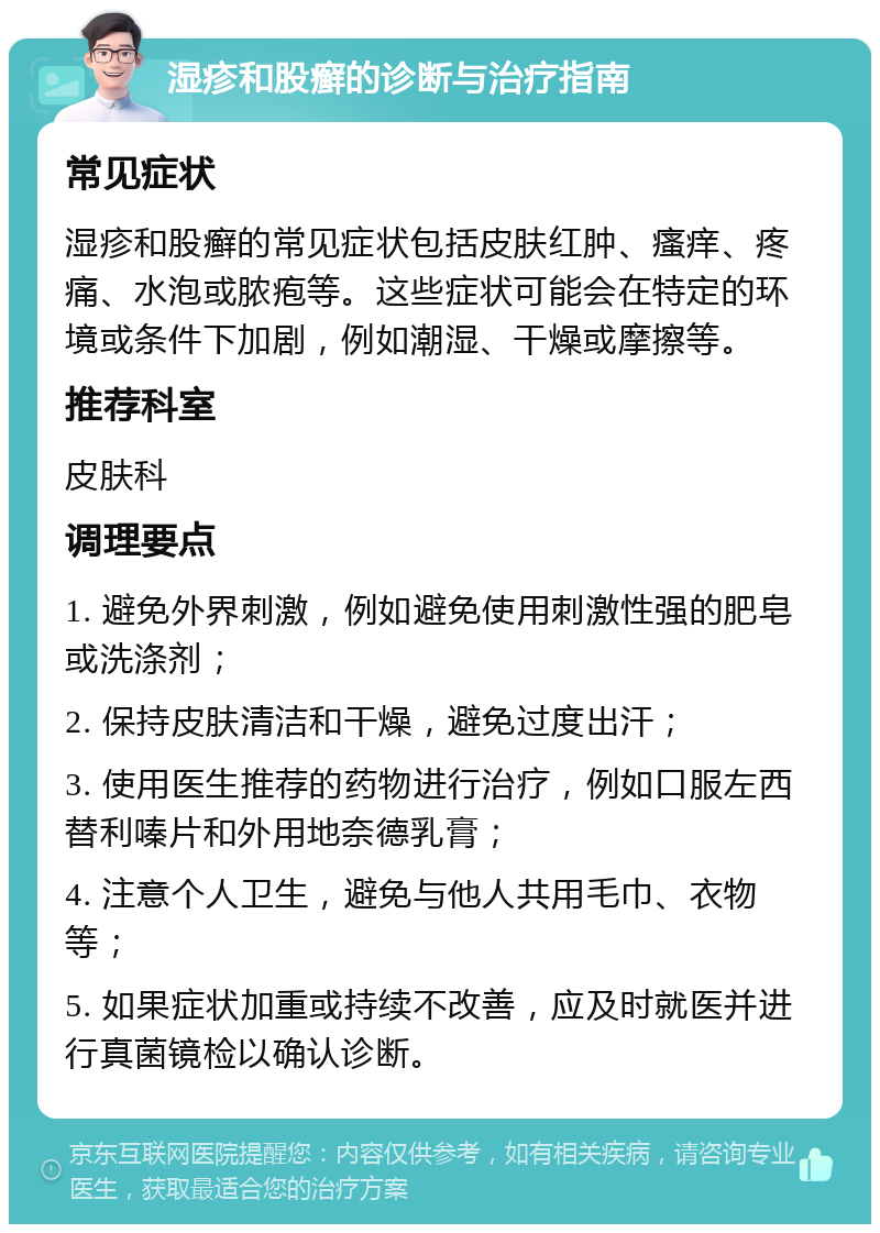 湿疹和股癣的诊断与治疗指南 常见症状 湿疹和股癣的常见症状包括皮肤红肿、瘙痒、疼痛、水泡或脓疱等。这些症状可能会在特定的环境或条件下加剧，例如潮湿、干燥或摩擦等。 推荐科室 皮肤科 调理要点 1. 避免外界刺激，例如避免使用刺激性强的肥皂或洗涤剂； 2. 保持皮肤清洁和干燥，避免过度出汗； 3. 使用医生推荐的药物进行治疗，例如口服左西替利嗪片和外用地奈德乳膏； 4. 注意个人卫生，避免与他人共用毛巾、衣物等； 5. 如果症状加重或持续不改善，应及时就医并进行真菌镜检以确认诊断。