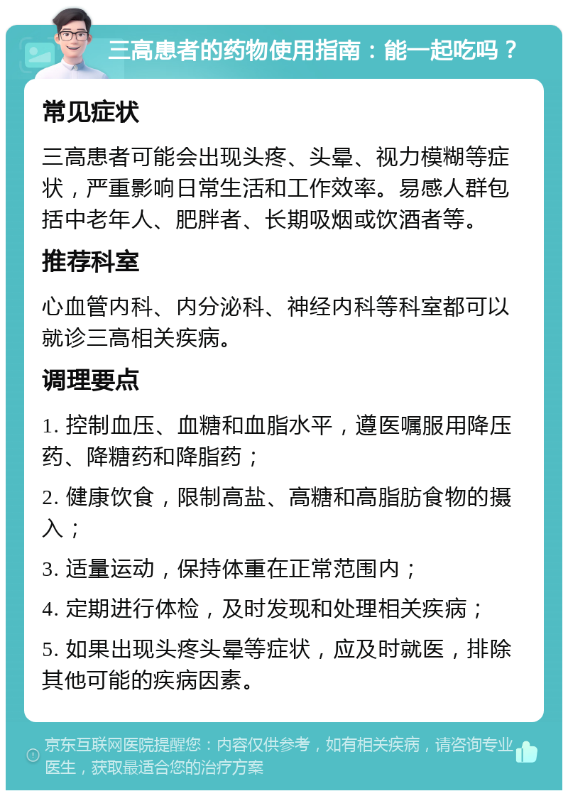 三高患者的药物使用指南：能一起吃吗？ 常见症状 三高患者可能会出现头疼、头晕、视力模糊等症状，严重影响日常生活和工作效率。易感人群包括中老年人、肥胖者、长期吸烟或饮酒者等。 推荐科室 心血管内科、内分泌科、神经内科等科室都可以就诊三高相关疾病。 调理要点 1. 控制血压、血糖和血脂水平，遵医嘱服用降压药、降糖药和降脂药； 2. 健康饮食，限制高盐、高糖和高脂肪食物的摄入； 3. 适量运动，保持体重在正常范围内； 4. 定期进行体检，及时发现和处理相关疾病； 5. 如果出现头疼头晕等症状，应及时就医，排除其他可能的疾病因素。