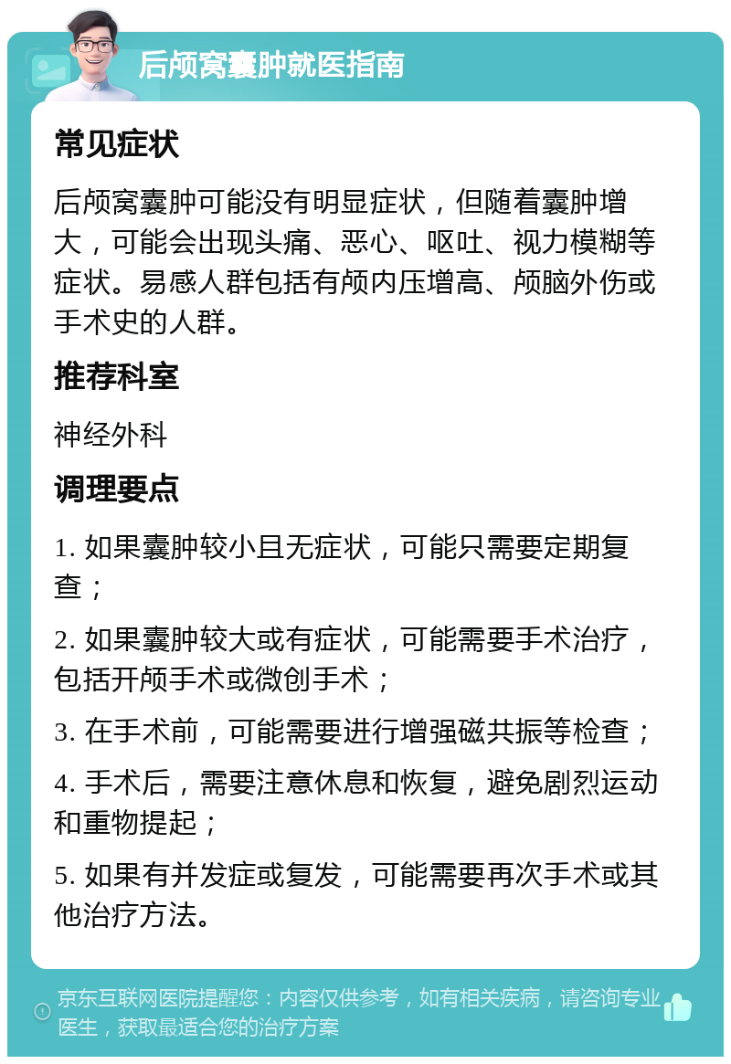 后颅窝囊肿就医指南 常见症状 后颅窝囊肿可能没有明显症状，但随着囊肿增大，可能会出现头痛、恶心、呕吐、视力模糊等症状。易感人群包括有颅内压增高、颅脑外伤或手术史的人群。 推荐科室 神经外科 调理要点 1. 如果囊肿较小且无症状，可能只需要定期复查； 2. 如果囊肿较大或有症状，可能需要手术治疗，包括开颅手术或微创手术； 3. 在手术前，可能需要进行增强磁共振等检查； 4. 手术后，需要注意休息和恢复，避免剧烈运动和重物提起； 5. 如果有并发症或复发，可能需要再次手术或其他治疗方法。