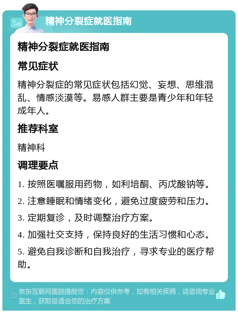 精神分裂症就医指南 精神分裂症就医指南 常见症状 精神分裂症的常见症状包括幻觉、妄想、思维混乱、情感淡漠等。易感人群主要是青少年和年轻成年人。 推荐科室 精神科 调理要点 1. 按照医嘱服用药物，如利培酮、丙戊酸钠等。 2. 注意睡眠和情绪变化，避免过度疲劳和压力。 3. 定期复诊，及时调整治疗方案。 4. 加强社交支持，保持良好的生活习惯和心态。 5. 避免自我诊断和自我治疗，寻求专业的医疗帮助。