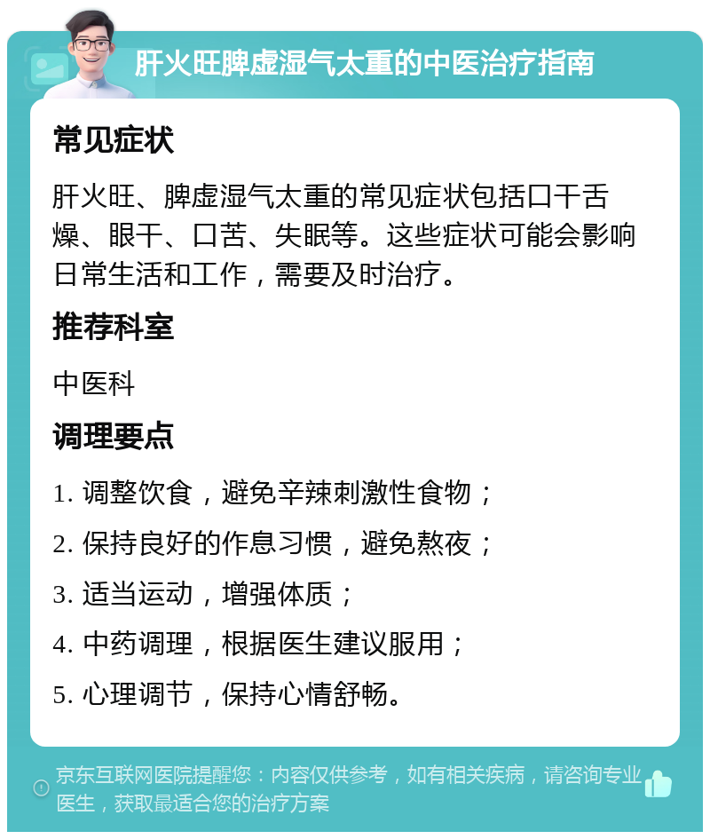 肝火旺脾虚湿气太重的中医治疗指南 常见症状 肝火旺、脾虚湿气太重的常见症状包括口干舌燥、眼干、口苦、失眠等。这些症状可能会影响日常生活和工作，需要及时治疗。 推荐科室 中医科 调理要点 1. 调整饮食，避免辛辣刺激性食物； 2. 保持良好的作息习惯，避免熬夜； 3. 适当运动，增强体质； 4. 中药调理，根据医生建议服用； 5. 心理调节，保持心情舒畅。