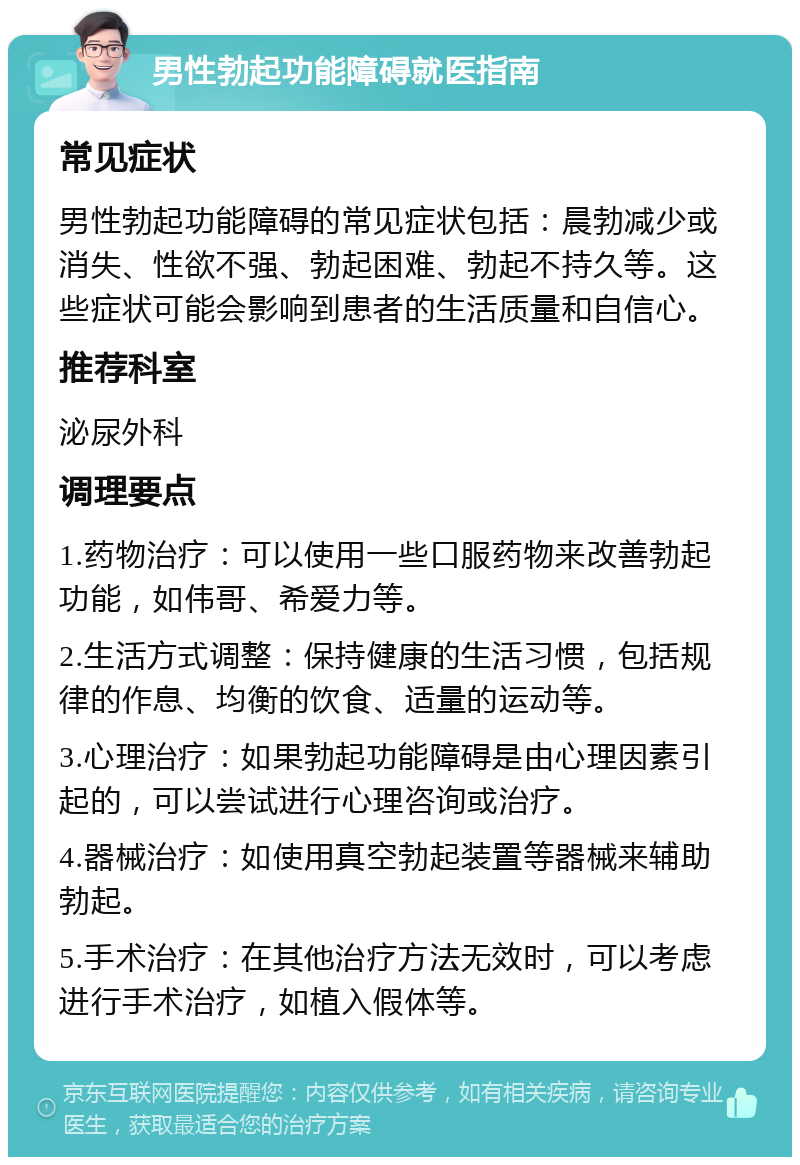 男性勃起功能障碍就医指南 常见症状 男性勃起功能障碍的常见症状包括：晨勃减少或消失、性欲不强、勃起困难、勃起不持久等。这些症状可能会影响到患者的生活质量和自信心。 推荐科室 泌尿外科 调理要点 1.药物治疗：可以使用一些口服药物来改善勃起功能，如伟哥、希爱力等。 2.生活方式调整：保持健康的生活习惯，包括规律的作息、均衡的饮食、适量的运动等。 3.心理治疗：如果勃起功能障碍是由心理因素引起的，可以尝试进行心理咨询或治疗。 4.器械治疗：如使用真空勃起装置等器械来辅助勃起。 5.手术治疗：在其他治疗方法无效时，可以考虑进行手术治疗，如植入假体等。