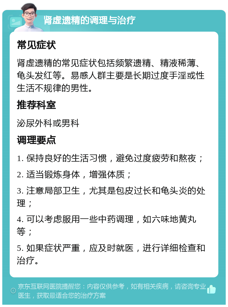 肾虚遗精的调理与治疗 常见症状 肾虚遗精的常见症状包括频繁遗精、精液稀薄、龟头发红等。易感人群主要是长期过度手淫或性生活不规律的男性。 推荐科室 泌尿外科或男科 调理要点 1. 保持良好的生活习惯，避免过度疲劳和熬夜； 2. 适当锻炼身体，增强体质； 3. 注意局部卫生，尤其是包皮过长和龟头炎的处理； 4. 可以考虑服用一些中药调理，如六味地黄丸等； 5. 如果症状严重，应及时就医，进行详细检查和治疗。