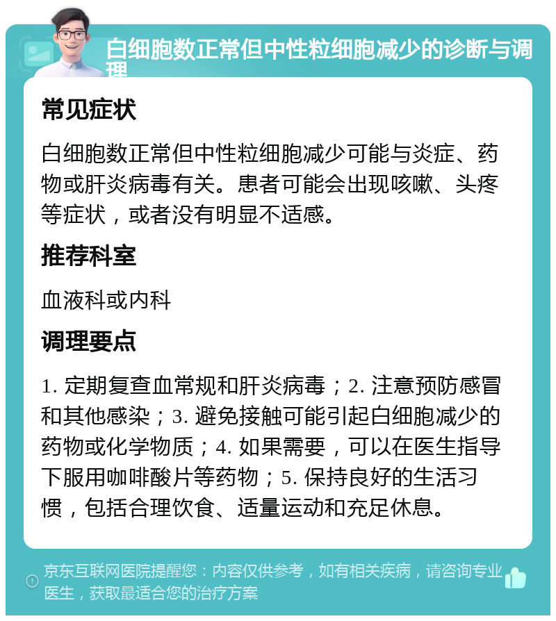 白细胞数正常但中性粒细胞减少的诊断与调理 常见症状 白细胞数正常但中性粒细胞减少可能与炎症、药物或肝炎病毒有关。患者可能会出现咳嗽、头疼等症状，或者没有明显不适感。 推荐科室 血液科或内科 调理要点 1. 定期复查血常规和肝炎病毒；2. 注意预防感冒和其他感染；3. 避免接触可能引起白细胞减少的药物或化学物质；4. 如果需要，可以在医生指导下服用咖啡酸片等药物；5. 保持良好的生活习惯，包括合理饮食、适量运动和充足休息。