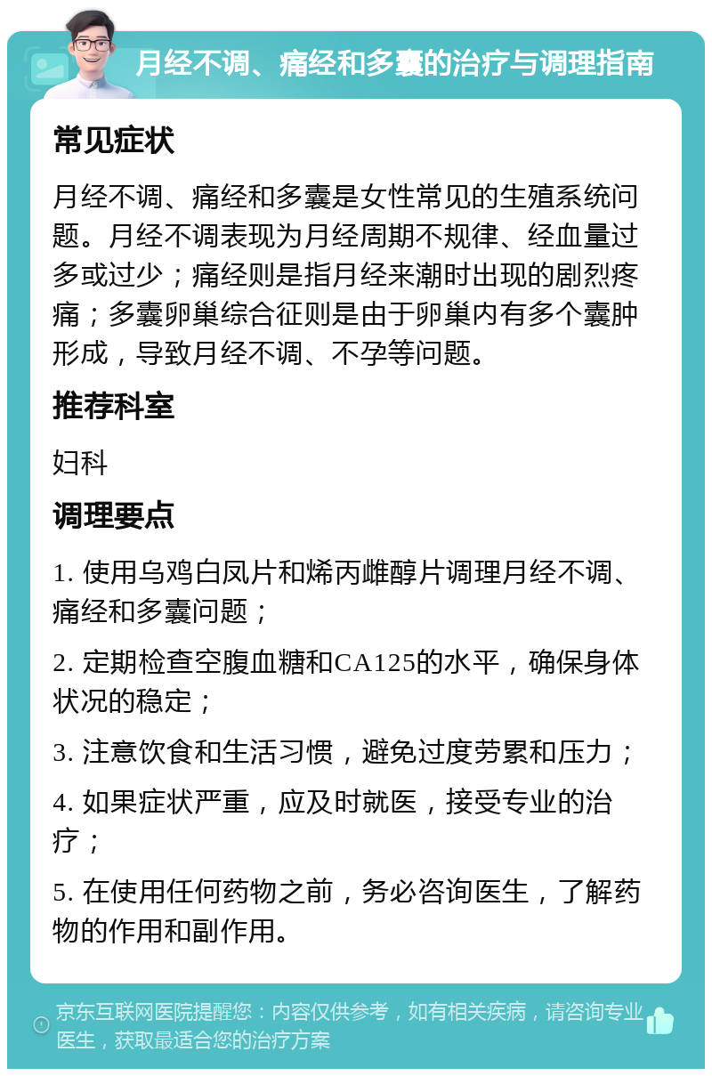 月经不调、痛经和多囊的治疗与调理指南 常见症状 月经不调、痛经和多囊是女性常见的生殖系统问题。月经不调表现为月经周期不规律、经血量过多或过少；痛经则是指月经来潮时出现的剧烈疼痛；多囊卵巢综合征则是由于卵巢内有多个囊肿形成，导致月经不调、不孕等问题。 推荐科室 妇科 调理要点 1. 使用乌鸡白凤片和烯丙雌醇片调理月经不调、痛经和多囊问题； 2. 定期检查空腹血糖和CA125的水平，确保身体状况的稳定； 3. 注意饮食和生活习惯，避免过度劳累和压力； 4. 如果症状严重，应及时就医，接受专业的治疗； 5. 在使用任何药物之前，务必咨询医生，了解药物的作用和副作用。