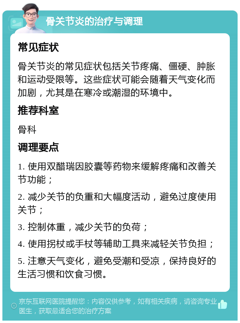 骨关节炎的治疗与调理 常见症状 骨关节炎的常见症状包括关节疼痛、僵硬、肿胀和运动受限等。这些症状可能会随着天气变化而加剧，尤其是在寒冷或潮湿的环境中。 推荐科室 骨科 调理要点 1. 使用双醋瑞因胶囊等药物来缓解疼痛和改善关节功能； 2. 减少关节的负重和大幅度活动，避免过度使用关节； 3. 控制体重，减少关节的负荷； 4. 使用拐杖或手杖等辅助工具来减轻关节负担； 5. 注意天气变化，避免受潮和受凉，保持良好的生活习惯和饮食习惯。