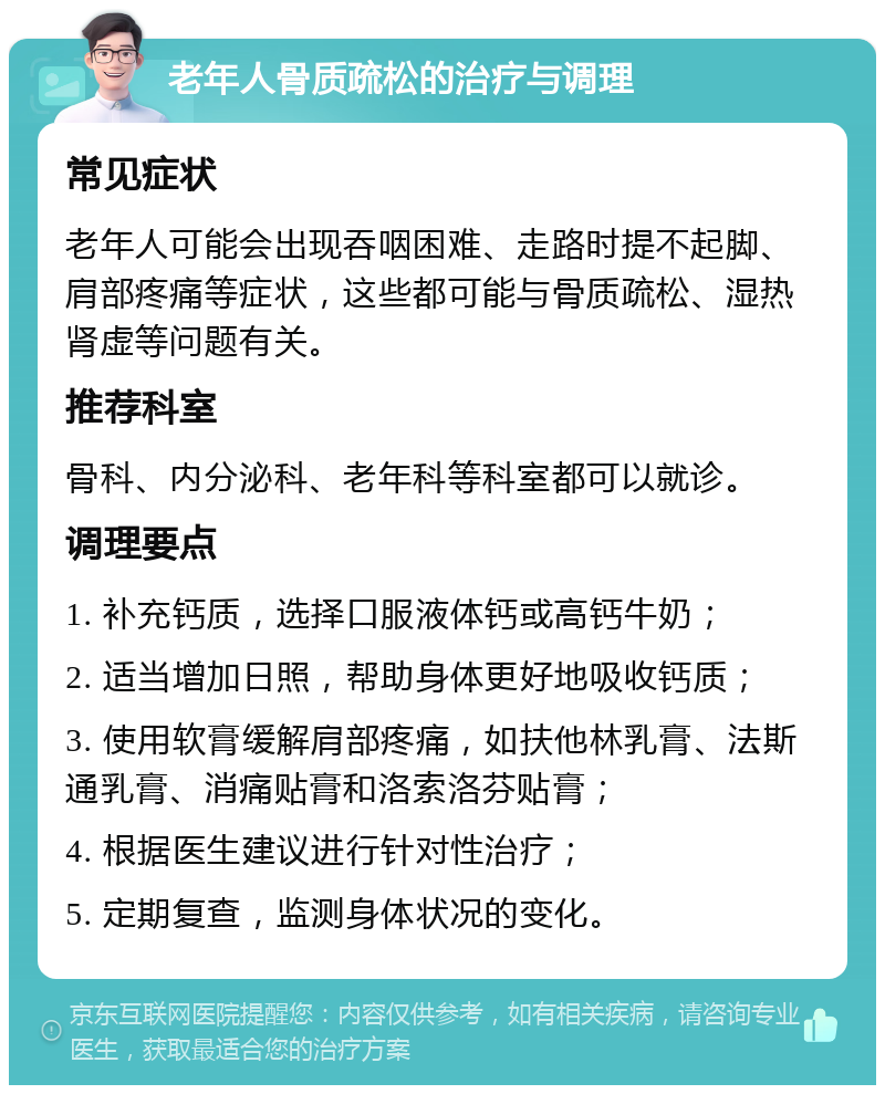 老年人骨质疏松的治疗与调理 常见症状 老年人可能会出现吞咽困难、走路时提不起脚、肩部疼痛等症状，这些都可能与骨质疏松、湿热肾虚等问题有关。 推荐科室 骨科、内分泌科、老年科等科室都可以就诊。 调理要点 1. 补充钙质，选择口服液体钙或高钙牛奶； 2. 适当增加日照，帮助身体更好地吸收钙质； 3. 使用软膏缓解肩部疼痛，如扶他林乳膏、法斯通乳膏、消痛贴膏和洛索洛芬贴膏； 4. 根据医生建议进行针对性治疗； 5. 定期复查，监测身体状况的变化。