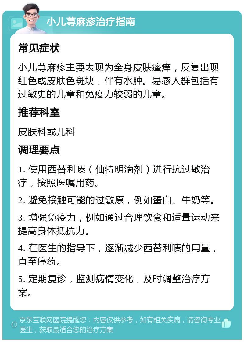 小儿荨麻疹治疗指南 常见症状 小儿荨麻疹主要表现为全身皮肤瘙痒，反复出现红色或皮肤色斑块，伴有水肿。易感人群包括有过敏史的儿童和免疫力较弱的儿童。 推荐科室 皮肤科或儿科 调理要点 1. 使用西替利嗪（仙特明滴剂）进行抗过敏治疗，按照医嘱用药。 2. 避免接触可能的过敏原，例如蛋白、牛奶等。 3. 增强免疫力，例如通过合理饮食和适量运动来提高身体抵抗力。 4. 在医生的指导下，逐渐减少西替利嗪的用量，直至停药。 5. 定期复诊，监测病情变化，及时调整治疗方案。