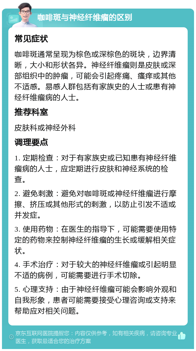 咖啡斑与神经纤维瘤的区别 常见症状 咖啡斑通常呈现为棕色或深棕色的斑块，边界清晰，大小和形状各异。神经纤维瘤则是皮肤或深部组织中的肿瘤，可能会引起疼痛、瘙痒或其他不适感。易感人群包括有家族史的人士或患有神经纤维瘤病的人士。 推荐科室 皮肤科或神经外科 调理要点 1. 定期检查：对于有家族史或已知患有神经纤维瘤病的人士，应定期进行皮肤和神经系统的检查。 2. 避免刺激：避免对咖啡斑或神经纤维瘤进行摩擦、挤压或其他形式的刺激，以防止引发不适或并发症。 3. 使用药物：在医生的指导下，可能需要使用特定的药物来控制神经纤维瘤的生长或缓解相关症状。 4. 手术治疗：对于较大的神经纤维瘤或引起明显不适的病例，可能需要进行手术切除。 5. 心理支持：由于神经纤维瘤可能会影响外观和自我形象，患者可能需要接受心理咨询或支持来帮助应对相关问题。