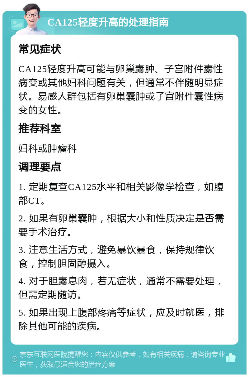 CA125轻度升高的处理指南 常见症状 CA125轻度升高可能与卵巢囊肿、子宫附件囊性病变或其他妇科问题有关，但通常不伴随明显症状。易感人群包括有卵巢囊肿或子宫附件囊性病变的女性。 推荐科室 妇科或肿瘤科 调理要点 1. 定期复查CA125水平和相关影像学检查，如腹部CT。 2. 如果有卵巢囊肿，根据大小和性质决定是否需要手术治疗。 3. 注意生活方式，避免暴饮暴食，保持规律饮食，控制胆固醇摄入。 4. 对于胆囊息肉，若无症状，通常不需要处理，但需定期随访。 5. 如果出现上腹部疼痛等症状，应及时就医，排除其他可能的疾病。