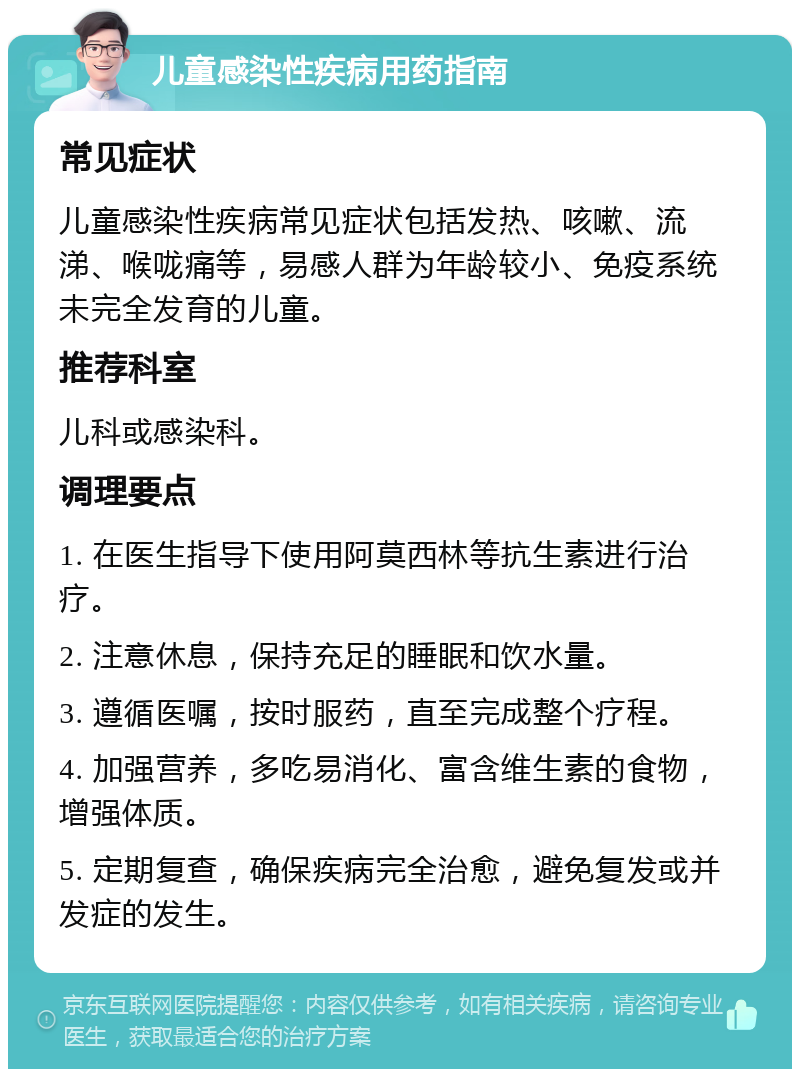 儿童感染性疾病用药指南 常见症状 儿童感染性疾病常见症状包括发热、咳嗽、流涕、喉咙痛等，易感人群为年龄较小、免疫系统未完全发育的儿童。 推荐科室 儿科或感染科。 调理要点 1. 在医生指导下使用阿莫西林等抗生素进行治疗。 2. 注意休息，保持充足的睡眠和饮水量。 3. 遵循医嘱，按时服药，直至完成整个疗程。 4. 加强营养，多吃易消化、富含维生素的食物，增强体质。 5. 定期复查，确保疾病完全治愈，避免复发或并发症的发生。