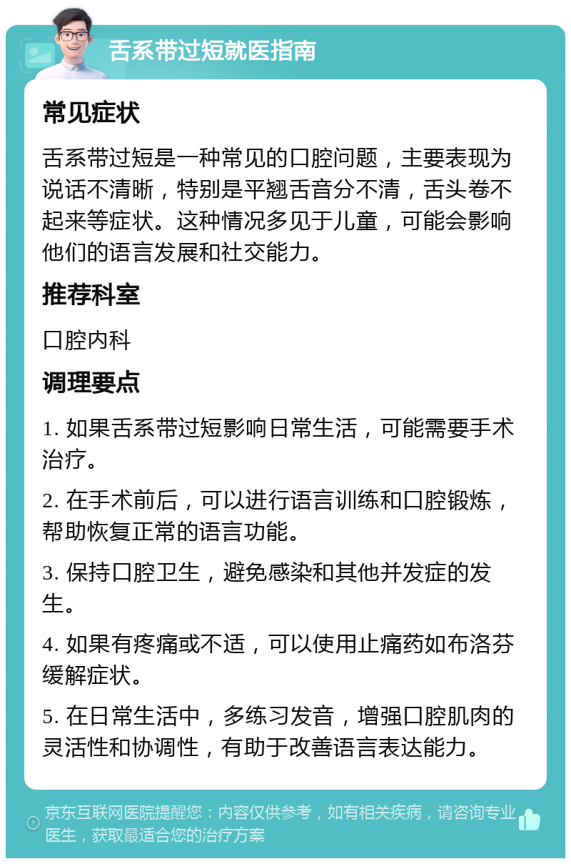 舌系带过短就医指南 常见症状 舌系带过短是一种常见的口腔问题，主要表现为说话不清晰，特别是平翘舌音分不清，舌头卷不起来等症状。这种情况多见于儿童，可能会影响他们的语言发展和社交能力。 推荐科室 口腔内科 调理要点 1. 如果舌系带过短影响日常生活，可能需要手术治疗。 2. 在手术前后，可以进行语言训练和口腔锻炼，帮助恢复正常的语言功能。 3. 保持口腔卫生，避免感染和其他并发症的发生。 4. 如果有疼痛或不适，可以使用止痛药如布洛芬缓解症状。 5. 在日常生活中，多练习发音，增强口腔肌肉的灵活性和协调性，有助于改善语言表达能力。