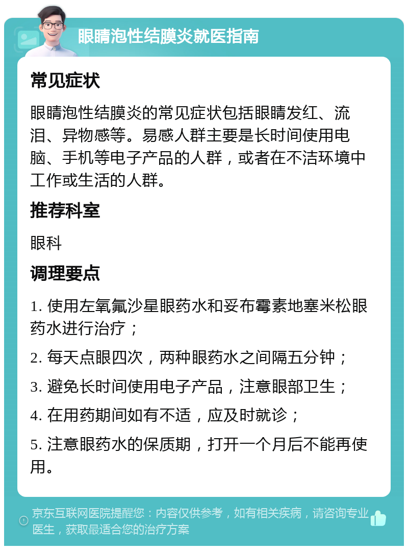 眼睛泡性结膜炎就医指南 常见症状 眼睛泡性结膜炎的常见症状包括眼睛发红、流泪、异物感等。易感人群主要是长时间使用电脑、手机等电子产品的人群，或者在不洁环境中工作或生活的人群。 推荐科室 眼科 调理要点 1. 使用左氧氟沙星眼药水和妥布霉素地塞米松眼药水进行治疗； 2. 每天点眼四次，两种眼药水之间隔五分钟； 3. 避免长时间使用电子产品，注意眼部卫生； 4. 在用药期间如有不适，应及时就诊； 5. 注意眼药水的保质期，打开一个月后不能再使用。