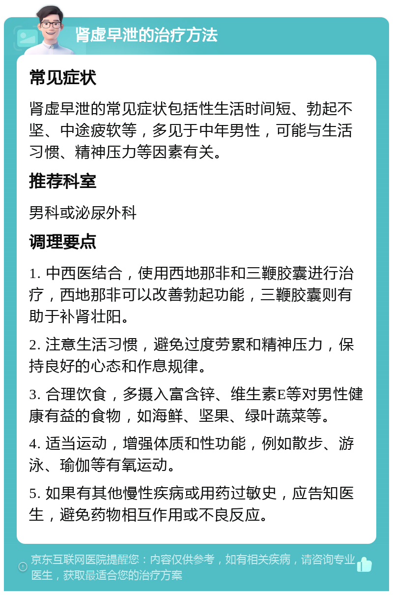 肾虚早泄的治疗方法 常见症状 肾虚早泄的常见症状包括性生活时间短、勃起不坚、中途疲软等，多见于中年男性，可能与生活习惯、精神压力等因素有关。 推荐科室 男科或泌尿外科 调理要点 1. 中西医结合，使用西地那非和三鞭胶囊进行治疗，西地那非可以改善勃起功能，三鞭胶囊则有助于补肾壮阳。 2. 注意生活习惯，避免过度劳累和精神压力，保持良好的心态和作息规律。 3. 合理饮食，多摄入富含锌、维生素E等对男性健康有益的食物，如海鲜、坚果、绿叶蔬菜等。 4. 适当运动，增强体质和性功能，例如散步、游泳、瑜伽等有氧运动。 5. 如果有其他慢性疾病或用药过敏史，应告知医生，避免药物相互作用或不良反应。