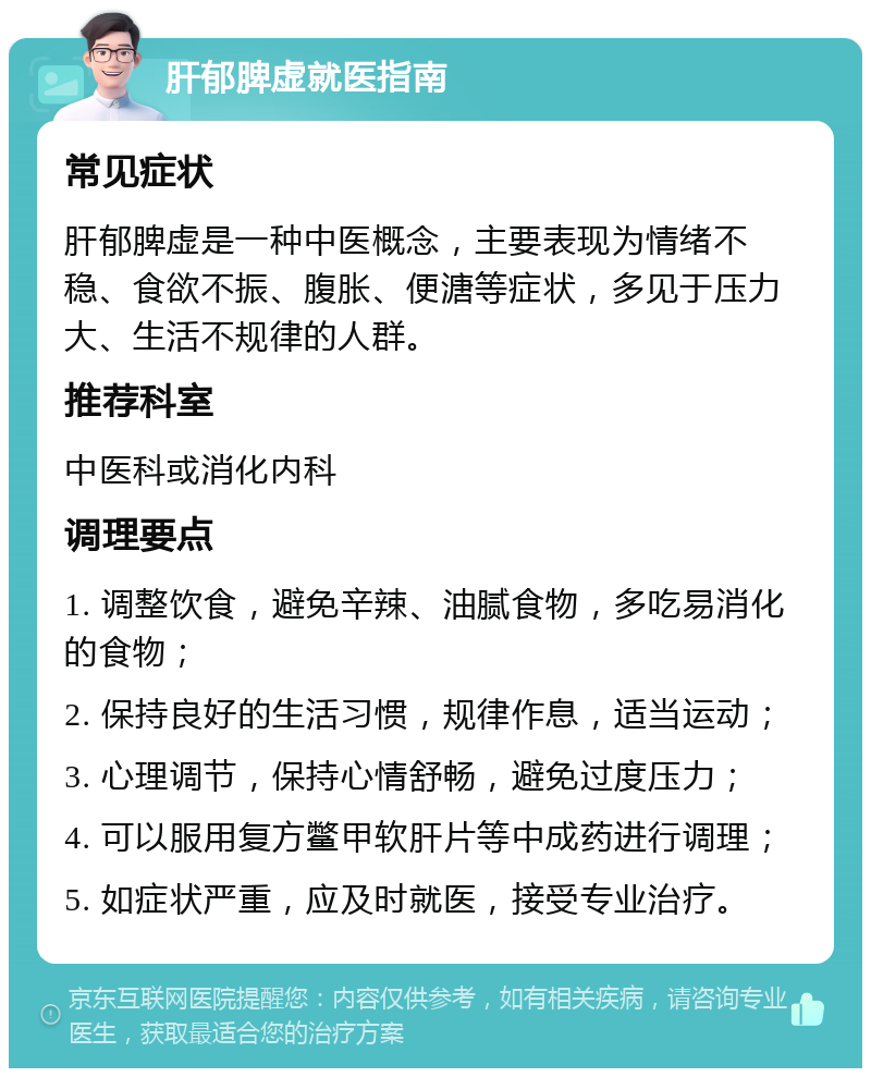 肝郁脾虚就医指南 常见症状 肝郁脾虚是一种中医概念，主要表现为情绪不稳、食欲不振、腹胀、便溏等症状，多见于压力大、生活不规律的人群。 推荐科室 中医科或消化内科 调理要点 1. 调整饮食，避免辛辣、油腻食物，多吃易消化的食物； 2. 保持良好的生活习惯，规律作息，适当运动； 3. 心理调节，保持心情舒畅，避免过度压力； 4. 可以服用复方鳖甲软肝片等中成药进行调理； 5. 如症状严重，应及时就医，接受专业治疗。