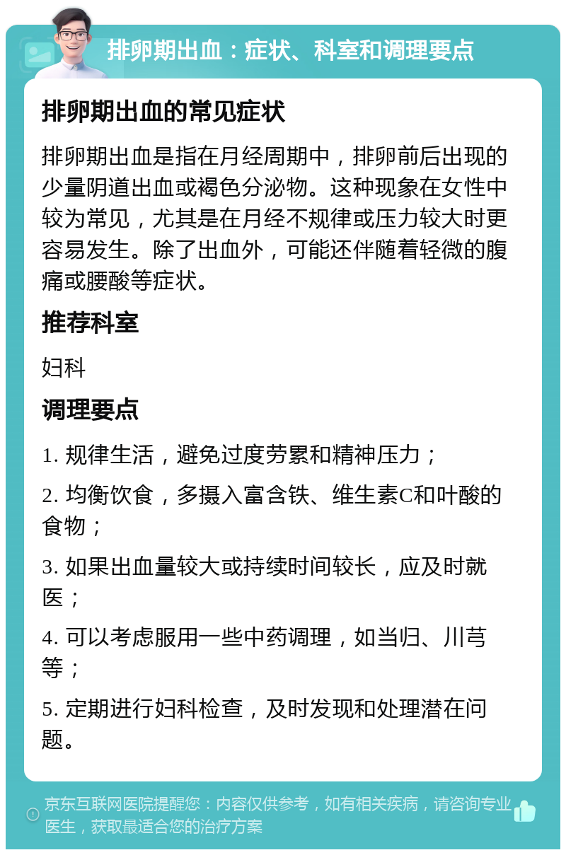 排卵期出血：症状、科室和调理要点 排卵期出血的常见症状 排卵期出血是指在月经周期中，排卵前后出现的少量阴道出血或褐色分泌物。这种现象在女性中较为常见，尤其是在月经不规律或压力较大时更容易发生。除了出血外，可能还伴随着轻微的腹痛或腰酸等症状。 推荐科室 妇科 调理要点 1. 规律生活，避免过度劳累和精神压力； 2. 均衡饮食，多摄入富含铁、维生素C和叶酸的食物； 3. 如果出血量较大或持续时间较长，应及时就医； 4. 可以考虑服用一些中药调理，如当归、川芎等； 5. 定期进行妇科检查，及时发现和处理潜在问题。