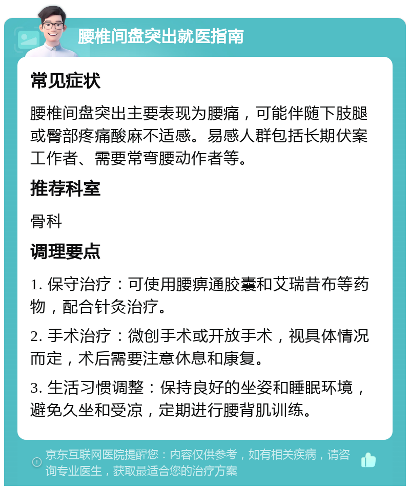 腰椎间盘突出就医指南 常见症状 腰椎间盘突出主要表现为腰痛，可能伴随下肢腿或臀部疼痛酸麻不适感。易感人群包括长期伏案工作者、需要常弯腰动作者等。 推荐科室 骨科 调理要点 1. 保守治疗：可使用腰痹通胶囊和艾瑞昔布等药物，配合针灸治疗。 2. 手术治疗：微创手术或开放手术，视具体情况而定，术后需要注意休息和康复。 3. 生活习惯调整：保持良好的坐姿和睡眠环境，避免久坐和受凉，定期进行腰背肌训练。