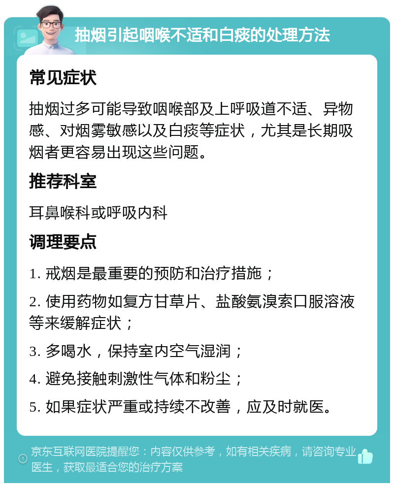 抽烟引起咽喉不适和白痰的处理方法 常见症状 抽烟过多可能导致咽喉部及上呼吸道不适、异物感、对烟雾敏感以及白痰等症状，尤其是长期吸烟者更容易出现这些问题。 推荐科室 耳鼻喉科或呼吸内科 调理要点 1. 戒烟是最重要的预防和治疗措施； 2. 使用药物如复方甘草片、盐酸氨溴索口服溶液等来缓解症状； 3. 多喝水，保持室内空气湿润； 4. 避免接触刺激性气体和粉尘； 5. 如果症状严重或持续不改善，应及时就医。