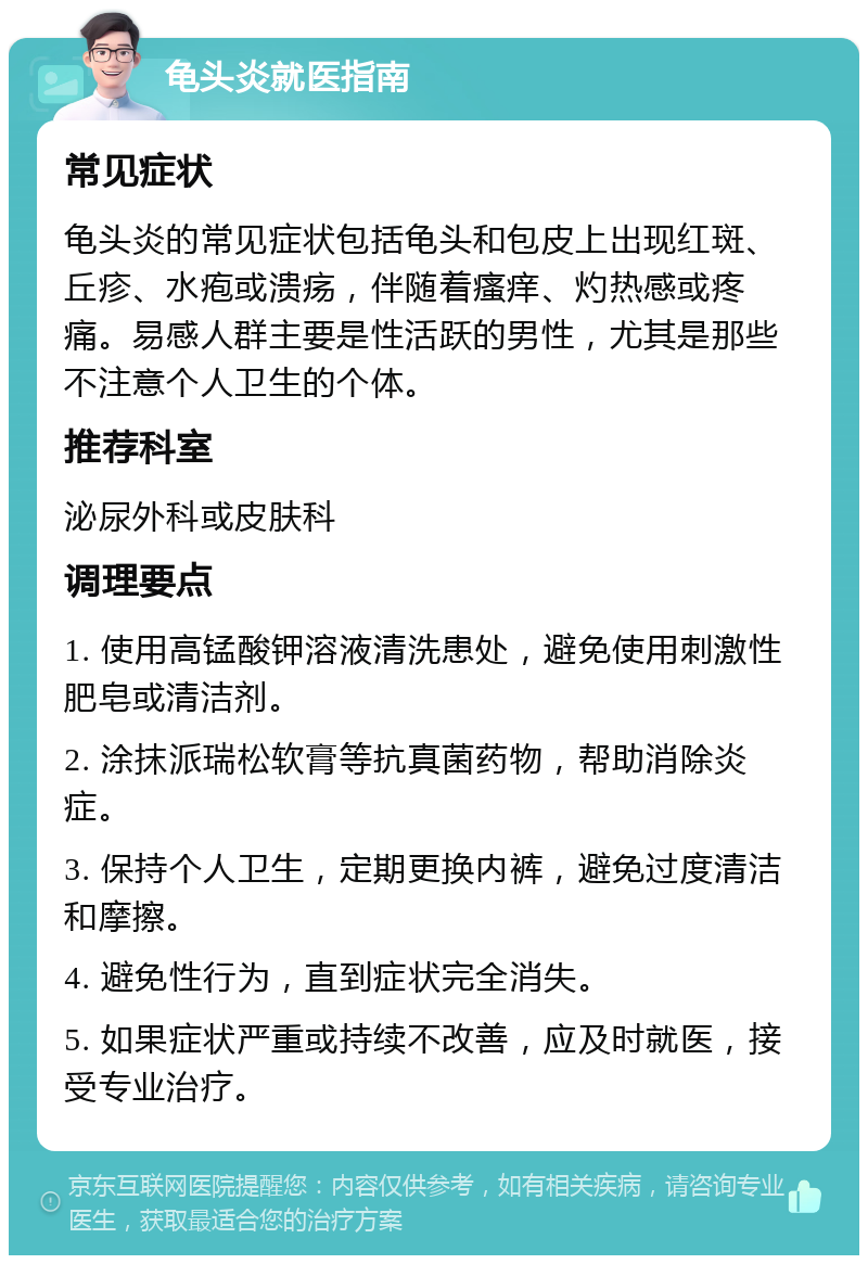 龟头炎就医指南 常见症状 龟头炎的常见症状包括龟头和包皮上出现红斑、丘疹、水疱或溃疡，伴随着瘙痒、灼热感或疼痛。易感人群主要是性活跃的男性，尤其是那些不注意个人卫生的个体。 推荐科室 泌尿外科或皮肤科 调理要点 1. 使用高锰酸钾溶液清洗患处，避免使用刺激性肥皂或清洁剂。 2. 涂抹派瑞松软膏等抗真菌药物，帮助消除炎症。 3. 保持个人卫生，定期更换内裤，避免过度清洁和摩擦。 4. 避免性行为，直到症状完全消失。 5. 如果症状严重或持续不改善，应及时就医，接受专业治疗。