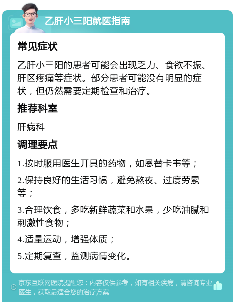 乙肝小三阳就医指南 常见症状 乙肝小三阳的患者可能会出现乏力、食欲不振、肝区疼痛等症状。部分患者可能没有明显的症状，但仍然需要定期检查和治疗。 推荐科室 肝病科 调理要点 1.按时服用医生开具的药物，如恩替卡韦等； 2.保持良好的生活习惯，避免熬夜、过度劳累等； 3.合理饮食，多吃新鲜蔬菜和水果，少吃油腻和刺激性食物； 4.适量运动，增强体质； 5.定期复查，监测病情变化。