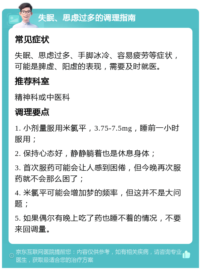 失眠、思虑过多的调理指南 常见症状 失眠、思虑过多、手脚冰冷、容易疲劳等症状，可能是脾虚、阳虚的表现，需要及时就医。 推荐科室 精神科或中医科 调理要点 1. 小剂量服用米氯平，3.75-7.5mg，睡前一小时服用； 2. 保持心态好，静静躺着也是休息身体； 3. 首次服药可能会让人感到困倦，但今晚再次服药就不会那么困了； 4. 米氯平可能会增加梦的频率，但这并不是大问题； 5. 如果偶尔有晚上吃了药也睡不着的情况，不要来回调量。