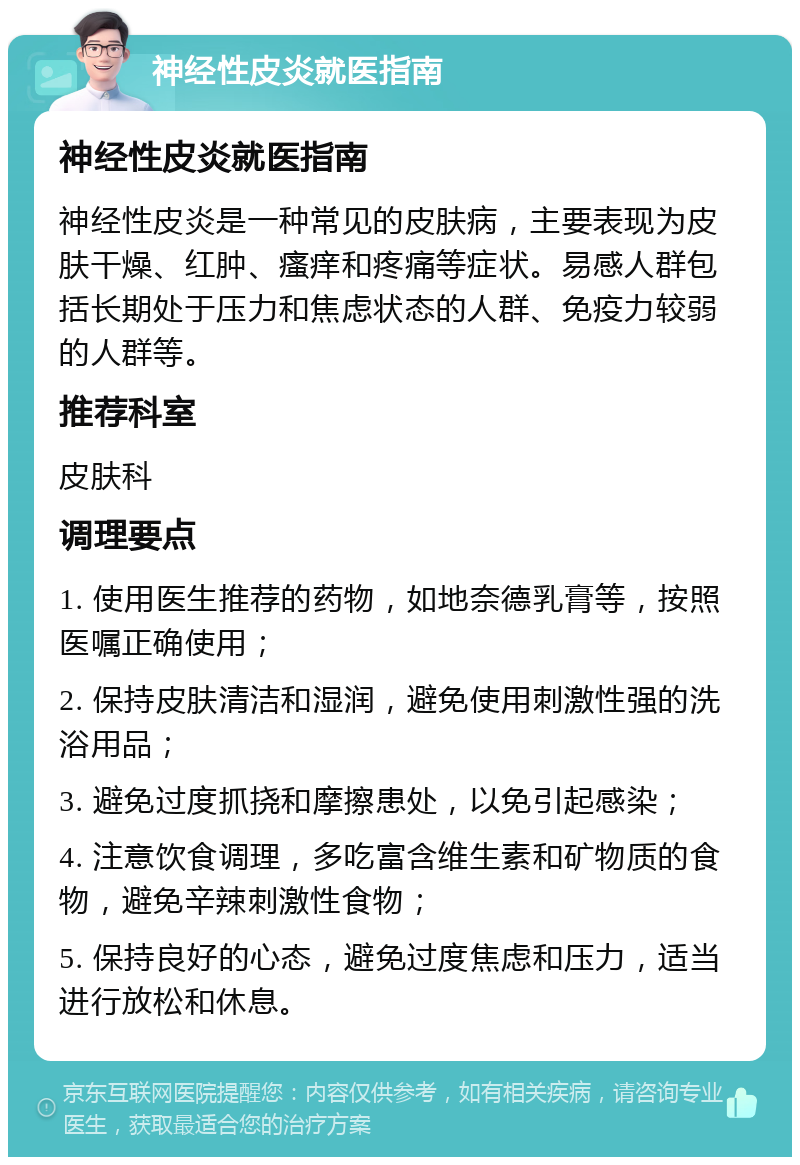 神经性皮炎就医指南 神经性皮炎就医指南 神经性皮炎是一种常见的皮肤病，主要表现为皮肤干燥、红肿、瘙痒和疼痛等症状。易感人群包括长期处于压力和焦虑状态的人群、免疫力较弱的人群等。 推荐科室 皮肤科 调理要点 1. 使用医生推荐的药物，如地奈德乳膏等，按照医嘱正确使用； 2. 保持皮肤清洁和湿润，避免使用刺激性强的洗浴用品； 3. 避免过度抓挠和摩擦患处，以免引起感染； 4. 注意饮食调理，多吃富含维生素和矿物质的食物，避免辛辣刺激性食物； 5. 保持良好的心态，避免过度焦虑和压力，适当进行放松和休息。