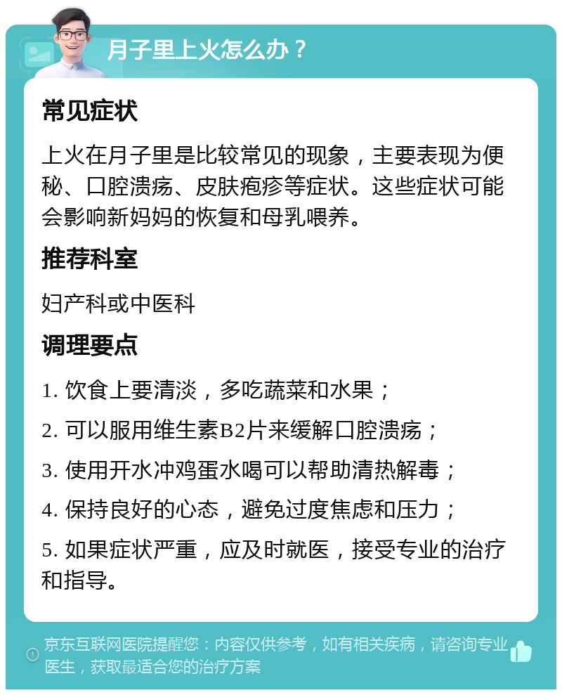 月子里上火怎么办？ 常见症状 上火在月子里是比较常见的现象，主要表现为便秘、口腔溃疡、皮肤疱疹等症状。这些症状可能会影响新妈妈的恢复和母乳喂养。 推荐科室 妇产科或中医科 调理要点 1. 饮食上要清淡，多吃蔬菜和水果； 2. 可以服用维生素B2片来缓解口腔溃疡； 3. 使用开水冲鸡蛋水喝可以帮助清热解毒； 4. 保持良好的心态，避免过度焦虑和压力； 5. 如果症状严重，应及时就医，接受专业的治疗和指导。