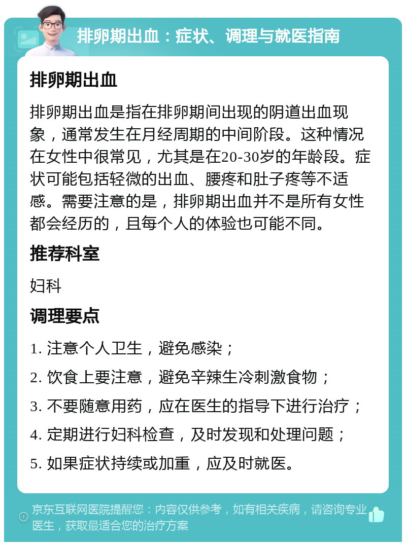 排卵期出血：症状、调理与就医指南 排卵期出血 排卵期出血是指在排卵期间出现的阴道出血现象，通常发生在月经周期的中间阶段。这种情况在女性中很常见，尤其是在20-30岁的年龄段。症状可能包括轻微的出血、腰疼和肚子疼等不适感。需要注意的是，排卵期出血并不是所有女性都会经历的，且每个人的体验也可能不同。 推荐科室 妇科 调理要点 1. 注意个人卫生，避免感染； 2. 饮食上要注意，避免辛辣生冷刺激食物； 3. 不要随意用药，应在医生的指导下进行治疗； 4. 定期进行妇科检查，及时发现和处理问题； 5. 如果症状持续或加重，应及时就医。