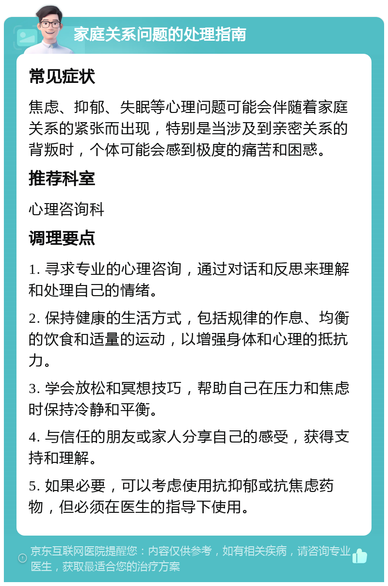 家庭关系问题的处理指南 常见症状 焦虑、抑郁、失眠等心理问题可能会伴随着家庭关系的紧张而出现，特别是当涉及到亲密关系的背叛时，个体可能会感到极度的痛苦和困惑。 推荐科室 心理咨询科 调理要点 1. 寻求专业的心理咨询，通过对话和反思来理解和处理自己的情绪。 2. 保持健康的生活方式，包括规律的作息、均衡的饮食和适量的运动，以增强身体和心理的抵抗力。 3. 学会放松和冥想技巧，帮助自己在压力和焦虑时保持冷静和平衡。 4. 与信任的朋友或家人分享自己的感受，获得支持和理解。 5. 如果必要，可以考虑使用抗抑郁或抗焦虑药物，但必须在医生的指导下使用。