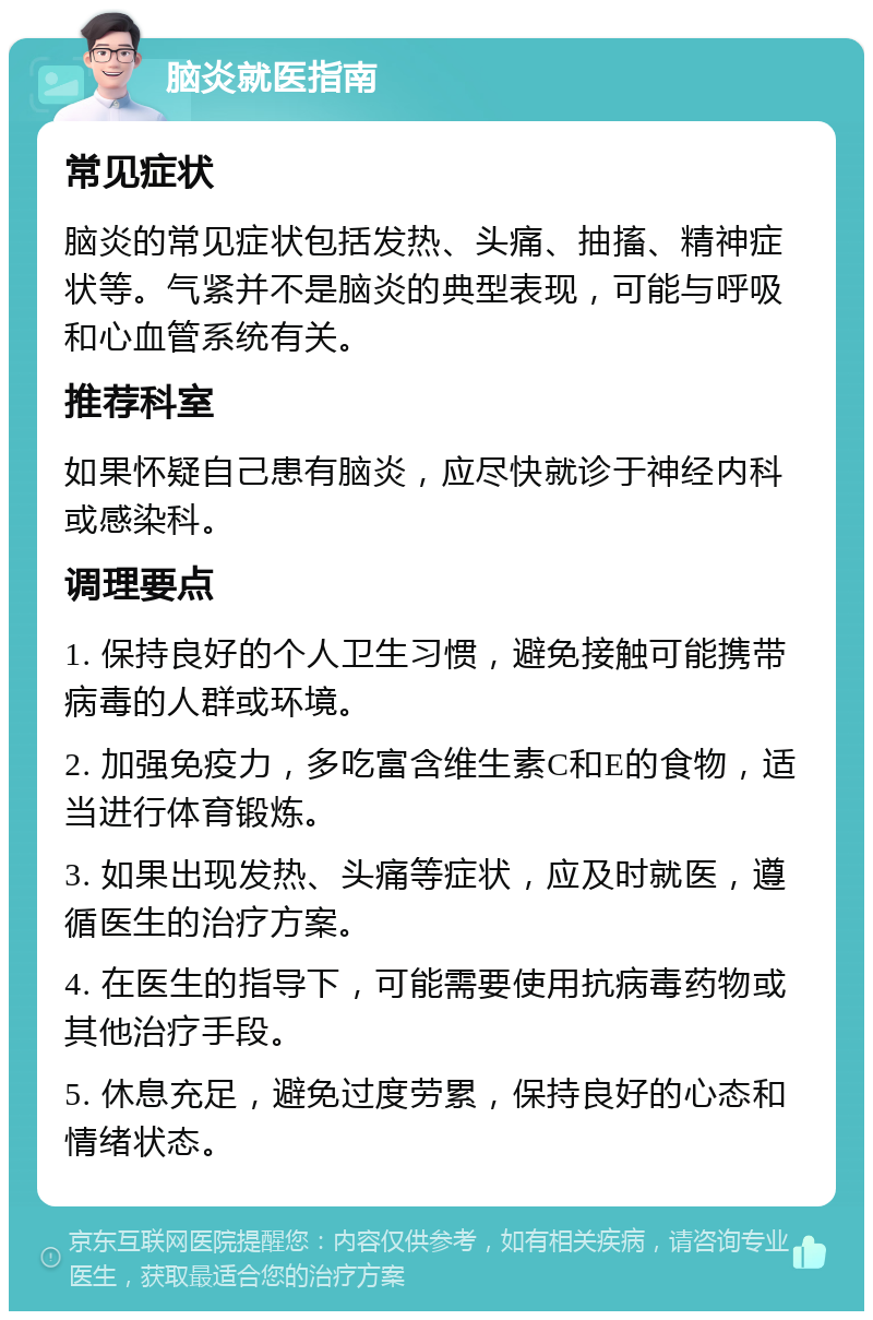 脑炎就医指南 常见症状 脑炎的常见症状包括发热、头痛、抽搐、精神症状等。气紧并不是脑炎的典型表现，可能与呼吸和心血管系统有关。 推荐科室 如果怀疑自己患有脑炎，应尽快就诊于神经内科或感染科。 调理要点 1. 保持良好的个人卫生习惯，避免接触可能携带病毒的人群或环境。 2. 加强免疫力，多吃富含维生素C和E的食物，适当进行体育锻炼。 3. 如果出现发热、头痛等症状，应及时就医，遵循医生的治疗方案。 4. 在医生的指导下，可能需要使用抗病毒药物或其他治疗手段。 5. 休息充足，避免过度劳累，保持良好的心态和情绪状态。