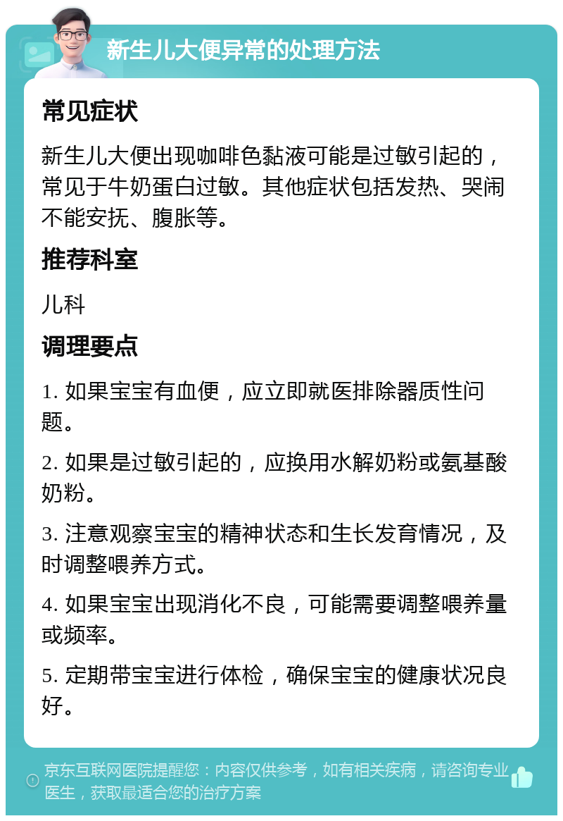 新生儿大便异常的处理方法 常见症状 新生儿大便出现咖啡色黏液可能是过敏引起的，常见于牛奶蛋白过敏。其他症状包括发热、哭闹不能安抚、腹胀等。 推荐科室 儿科 调理要点 1. 如果宝宝有血便，应立即就医排除器质性问题。 2. 如果是过敏引起的，应换用水解奶粉或氨基酸奶粉。 3. 注意观察宝宝的精神状态和生长发育情况，及时调整喂养方式。 4. 如果宝宝出现消化不良，可能需要调整喂养量或频率。 5. 定期带宝宝进行体检，确保宝宝的健康状况良好。