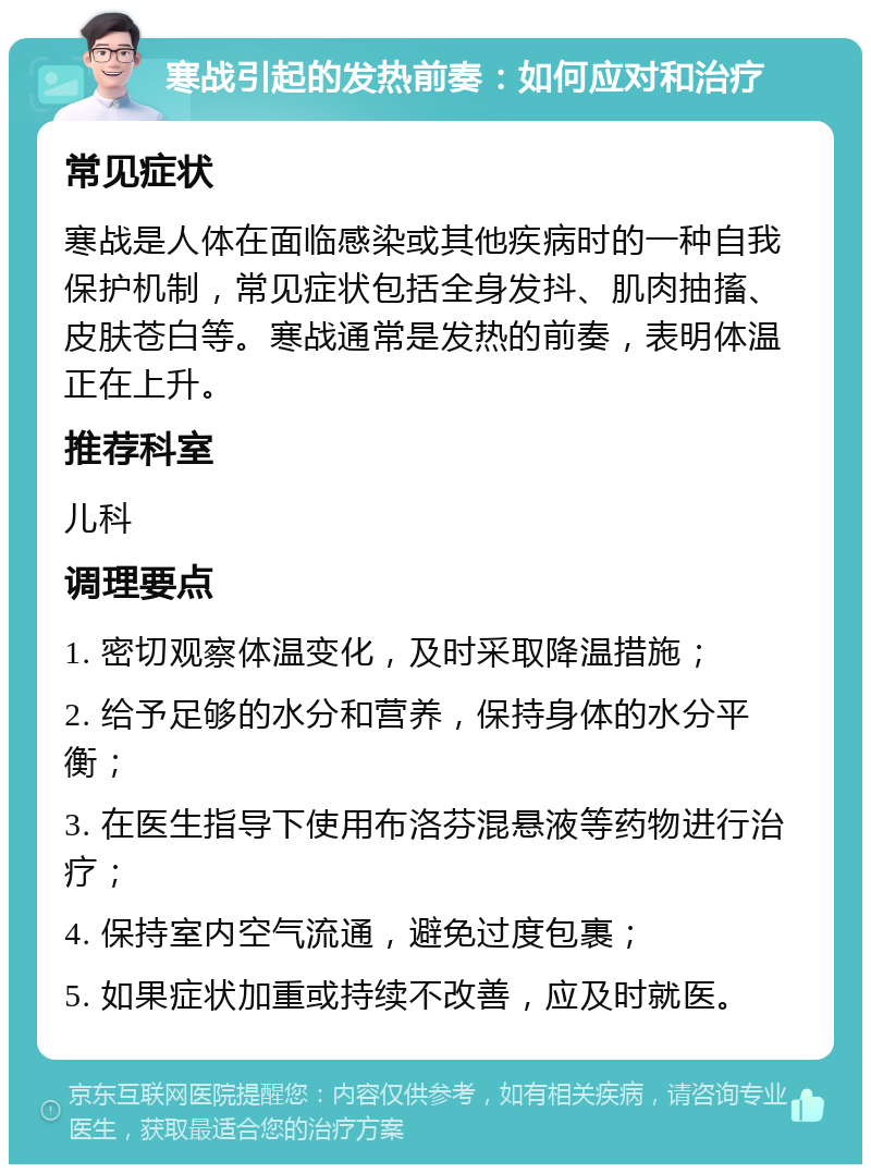 寒战引起的发热前奏：如何应对和治疗 常见症状 寒战是人体在面临感染或其他疾病时的一种自我保护机制，常见症状包括全身发抖、肌肉抽搐、皮肤苍白等。寒战通常是发热的前奏，表明体温正在上升。 推荐科室 儿科 调理要点 1. 密切观察体温变化，及时采取降温措施； 2. 给予足够的水分和营养，保持身体的水分平衡； 3. 在医生指导下使用布洛芬混悬液等药物进行治疗； 4. 保持室内空气流通，避免过度包裹； 5. 如果症状加重或持续不改善，应及时就医。