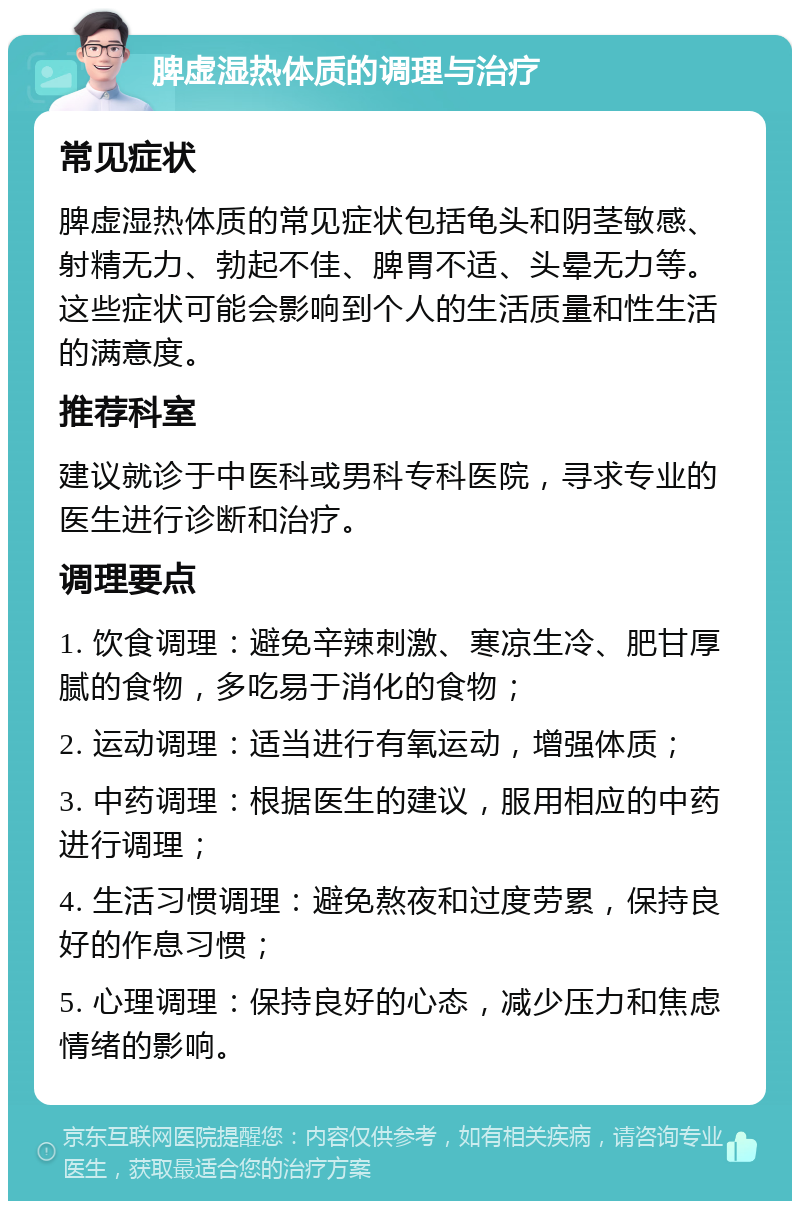 脾虚湿热体质的调理与治疗 常见症状 脾虚湿热体质的常见症状包括龟头和阴茎敏感、射精无力、勃起不佳、脾胃不适、头晕无力等。这些症状可能会影响到个人的生活质量和性生活的满意度。 推荐科室 建议就诊于中医科或男科专科医院，寻求专业的医生进行诊断和治疗。 调理要点 1. 饮食调理：避免辛辣刺激、寒凉生冷、肥甘厚腻的食物，多吃易于消化的食物； 2. 运动调理：适当进行有氧运动，增强体质； 3. 中药调理：根据医生的建议，服用相应的中药进行调理； 4. 生活习惯调理：避免熬夜和过度劳累，保持良好的作息习惯； 5. 心理调理：保持良好的心态，减少压力和焦虑情绪的影响。