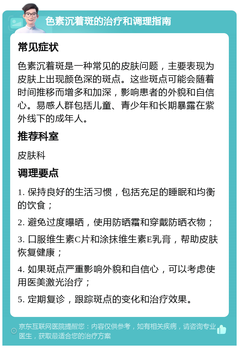 色素沉着斑的治疗和调理指南 常见症状 色素沉着斑是一种常见的皮肤问题，主要表现为皮肤上出现颜色深的斑点。这些斑点可能会随着时间推移而增多和加深，影响患者的外貌和自信心。易感人群包括儿童、青少年和长期暴露在紫外线下的成年人。 推荐科室 皮肤科 调理要点 1. 保持良好的生活习惯，包括充足的睡眠和均衡的饮食； 2. 避免过度曝晒，使用防晒霜和穿戴防晒衣物； 3. 口服维生素C片和涂抹维生素E乳膏，帮助皮肤恢复健康； 4. 如果斑点严重影响外貌和自信心，可以考虑使用医美激光治疗； 5. 定期复诊，跟踪斑点的变化和治疗效果。