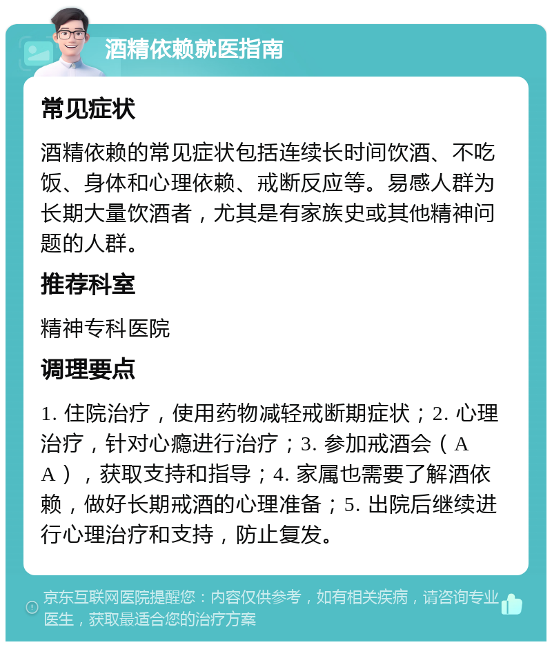 酒精依赖就医指南 常见症状 酒精依赖的常见症状包括连续长时间饮酒、不吃饭、身体和心理依赖、戒断反应等。易感人群为长期大量饮酒者，尤其是有家族史或其他精神问题的人群。 推荐科室 精神专科医院 调理要点 1. 住院治疗，使用药物减轻戒断期症状；2. 心理治疗，针对心瘾进行治疗；3. 参加戒酒会（AA），获取支持和指导；4. 家属也需要了解酒依赖，做好长期戒酒的心理准备；5. 出院后继续进行心理治疗和支持，防止复发。