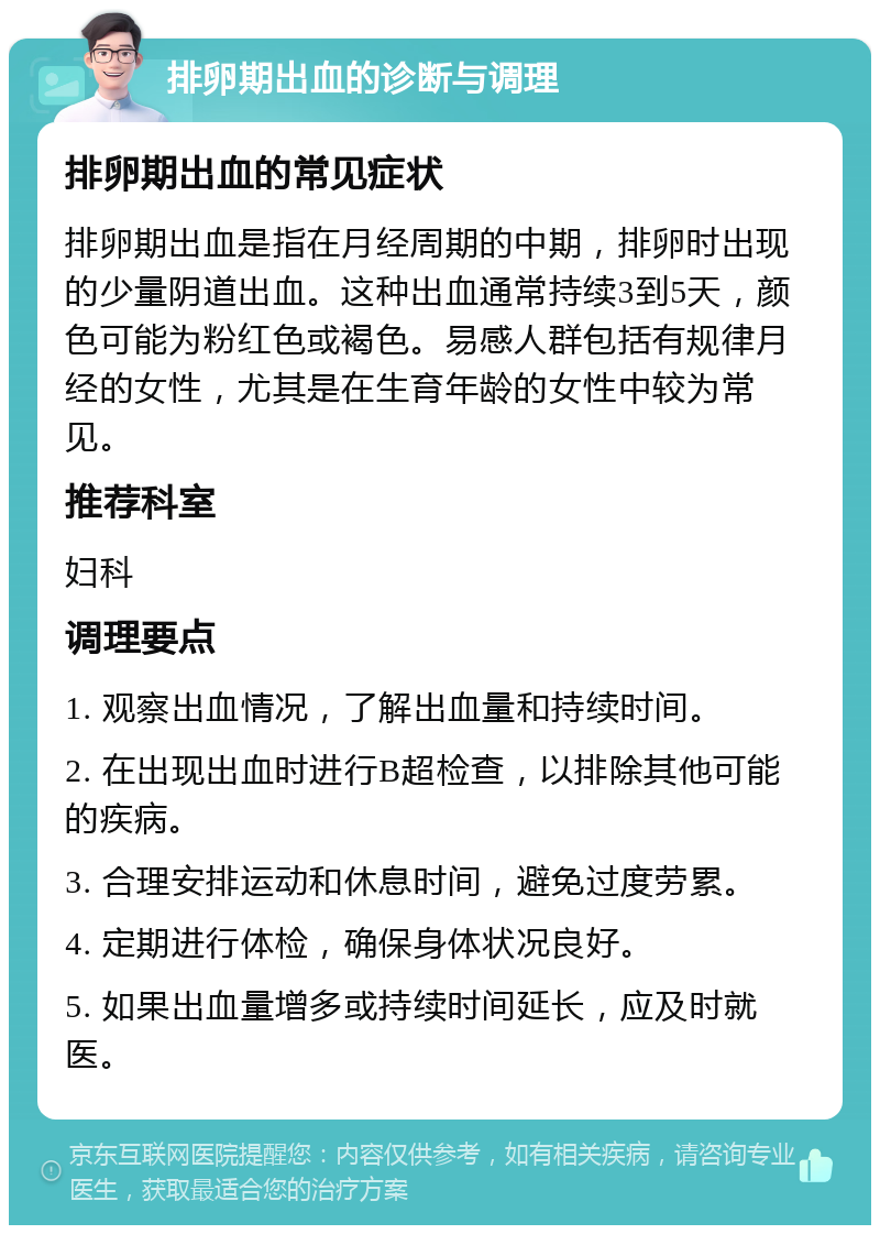 排卵期出血的诊断与调理 排卵期出血的常见症状 排卵期出血是指在月经周期的中期，排卵时出现的少量阴道出血。这种出血通常持续3到5天，颜色可能为粉红色或褐色。易感人群包括有规律月经的女性，尤其是在生育年龄的女性中较为常见。 推荐科室 妇科 调理要点 1. 观察出血情况，了解出血量和持续时间。 2. 在出现出血时进行B超检查，以排除其他可能的疾病。 3. 合理安排运动和休息时间，避免过度劳累。 4. 定期进行体检，确保身体状况良好。 5. 如果出血量增多或持续时间延长，应及时就医。