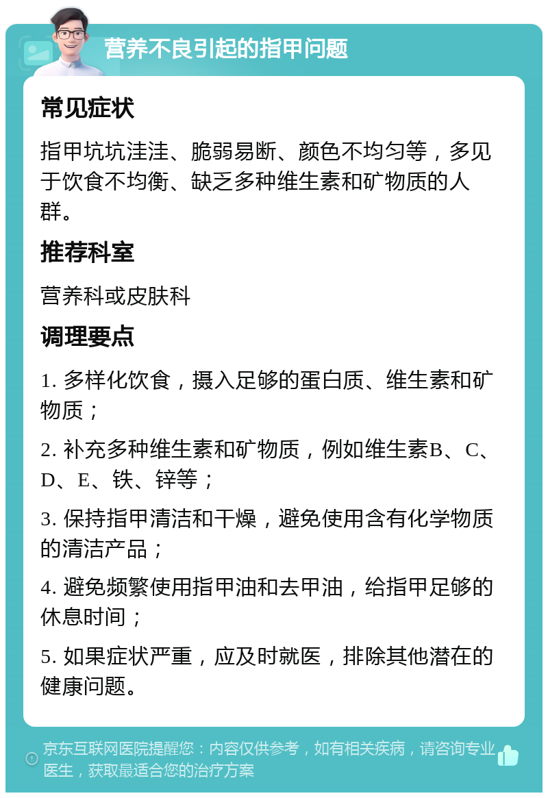 营养不良引起的指甲问题 常见症状 指甲坑坑洼洼、脆弱易断、颜色不均匀等，多见于饮食不均衡、缺乏多种维生素和矿物质的人群。 推荐科室 营养科或皮肤科 调理要点 1. 多样化饮食，摄入足够的蛋白质、维生素和矿物质； 2. 补充多种维生素和矿物质，例如维生素B、C、D、E、铁、锌等； 3. 保持指甲清洁和干燥，避免使用含有化学物质的清洁产品； 4. 避免频繁使用指甲油和去甲油，给指甲足够的休息时间； 5. 如果症状严重，应及时就医，排除其他潜在的健康问题。