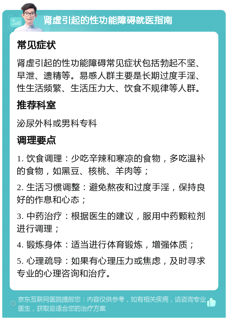 肾虚引起的性功能障碍就医指南 常见症状 肾虚引起的性功能障碍常见症状包括勃起不坚、早泄、遗精等。易感人群主要是长期过度手淫、性生活频繁、生活压力大、饮食不规律等人群。 推荐科室 泌尿外科或男科专科 调理要点 1. 饮食调理：少吃辛辣和寒凉的食物，多吃温补的食物，如黑豆、核桃、羊肉等； 2. 生活习惯调整：避免熬夜和过度手淫，保持良好的作息和心态； 3. 中药治疗：根据医生的建议，服用中药颗粒剂进行调理； 4. 锻炼身体：适当进行体育锻炼，增强体质； 5. 心理疏导：如果有心理压力或焦虑，及时寻求专业的心理咨询和治疗。