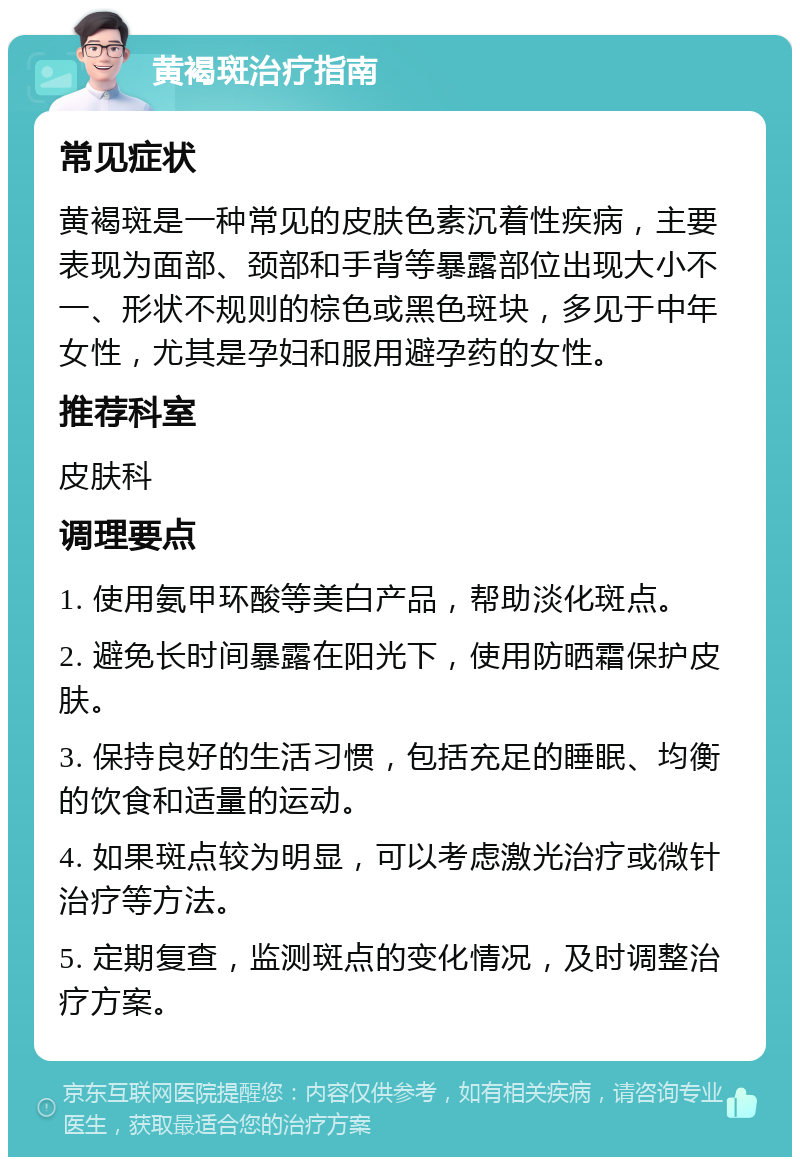 黄褐斑治疗指南 常见症状 黄褐斑是一种常见的皮肤色素沉着性疾病，主要表现为面部、颈部和手背等暴露部位出现大小不一、形状不规则的棕色或黑色斑块，多见于中年女性，尤其是孕妇和服用避孕药的女性。 推荐科室 皮肤科 调理要点 1. 使用氨甲环酸等美白产品，帮助淡化斑点。 2. 避免长时间暴露在阳光下，使用防晒霜保护皮肤。 3. 保持良好的生活习惯，包括充足的睡眠、均衡的饮食和适量的运动。 4. 如果斑点较为明显，可以考虑激光治疗或微针治疗等方法。 5. 定期复查，监测斑点的变化情况，及时调整治疗方案。