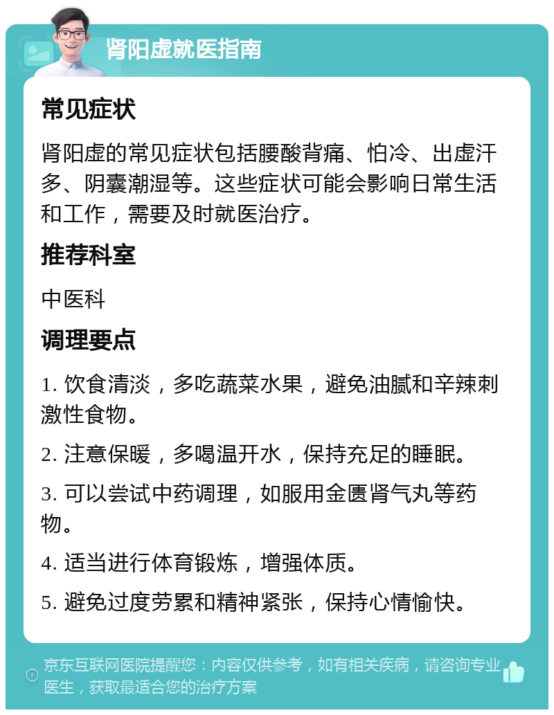 肾阳虚就医指南 常见症状 肾阳虚的常见症状包括腰酸背痛、怕冷、出虚汗多、阴囊潮湿等。这些症状可能会影响日常生活和工作，需要及时就医治疗。 推荐科室 中医科 调理要点 1. 饮食清淡，多吃蔬菜水果，避免油腻和辛辣刺激性食物。 2. 注意保暖，多喝温开水，保持充足的睡眠。 3. 可以尝试中药调理，如服用金匮肾气丸等药物。 4. 适当进行体育锻炼，增强体质。 5. 避免过度劳累和精神紧张，保持心情愉快。